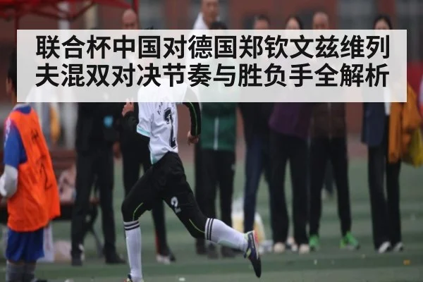联合杯中国对德国郑钦文兹维列夫混双对决节奏与胜负手全解析