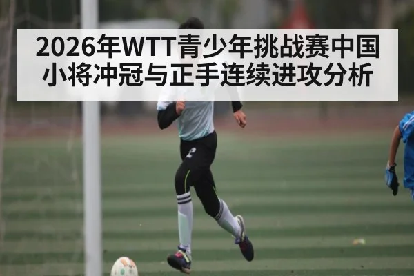 2026年WTT青少年挑战赛中国小将冲冠与正手连续进攻分析